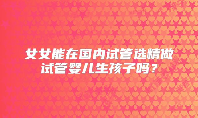 女女能在国内试管选精做试管婴儿生孩子吗?