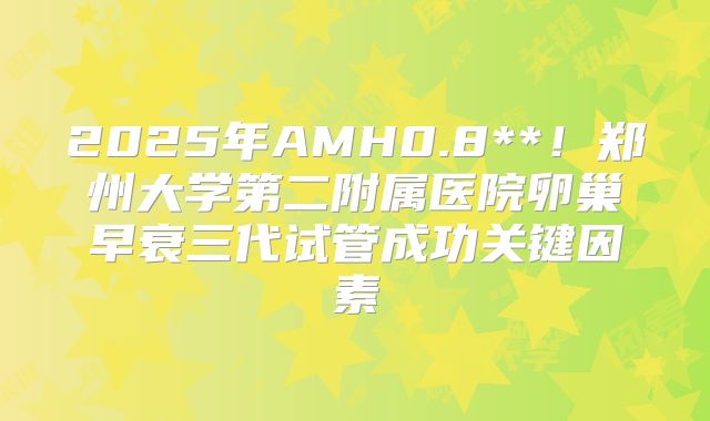 2025年AMH0.8**!郑州大学第二附属医院卵巢早衰三代试管成功关键因素