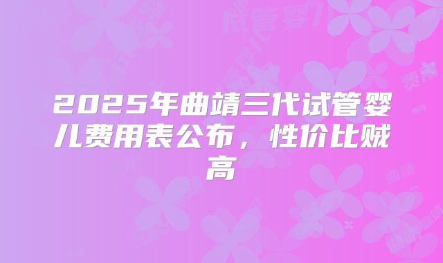 2025年曲靖三代试管婴儿费用表公布，性价比贼高