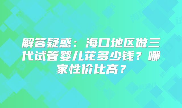 解答疑惑：海口地区做三代试管婴儿花多少钱？哪家性价比高？