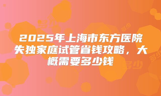 2025年上海市东方医院失独家庭试管省钱攻略,大概需要多少钱
