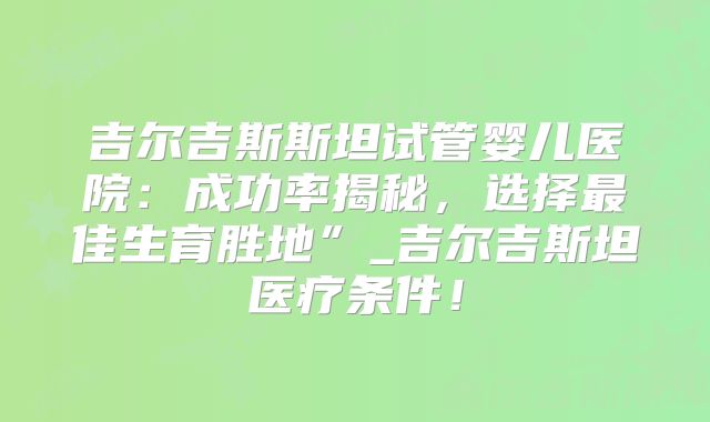 吉尔吉斯斯坦试管婴儿医院：成功率揭秘，选择最佳生育胜地”_吉尔吉斯坦医疗条件！