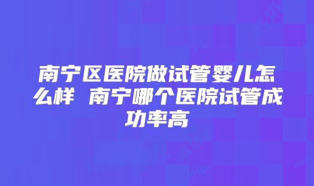南宁区医院做试管婴儿怎么样 南宁哪个医院试管成功率高