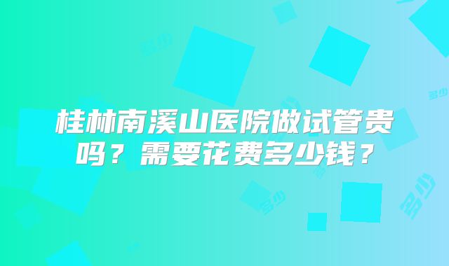 桂林南溪山医院做试管贵吗?需要花费多少钱?