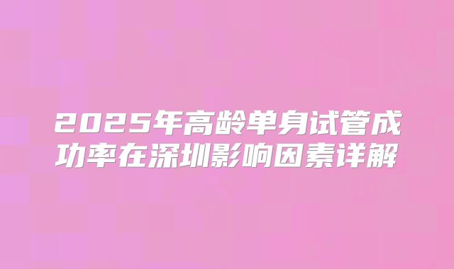 2025年高龄单身试管成功率在深圳影响因素详解