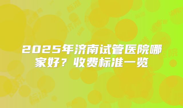 2025年济南试管医院哪家好？收费标准一览