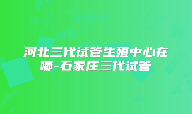 河北三代试管生殖中心在哪-石家庄三代试管