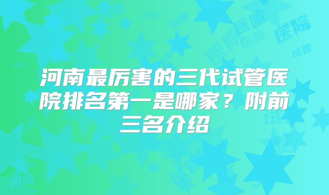河南最厉害的三代试管医院排名第一是哪家?附前三名介绍
