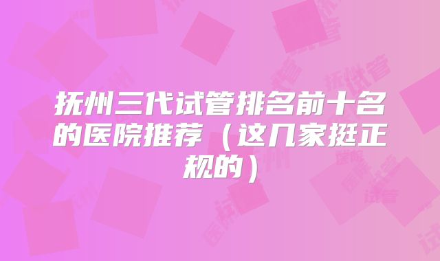 抚州三代试管排名前十名的医院推荐(这几家挺正规的)