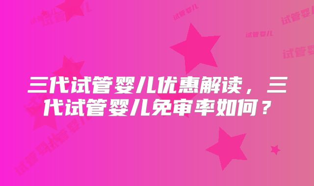 三代试管婴儿优惠解读，三代试管婴儿免审率如何？