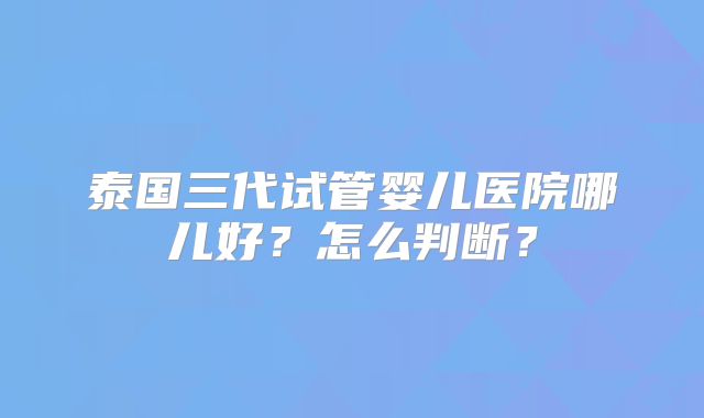 泰国三代试管婴儿医院哪儿好?怎么判断?