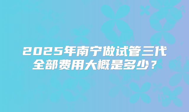 2025年南宁做试管三代全部费用大概是多少?