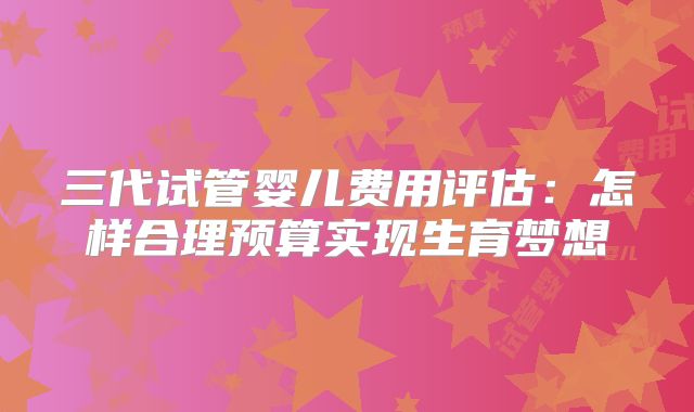 三代试管婴儿费用评估:怎样合理预算实现生育梦想