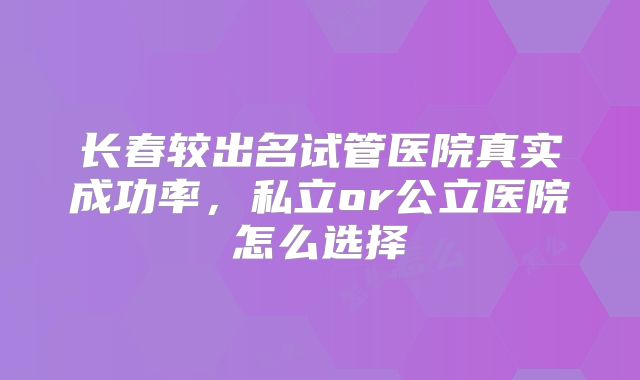 长春较出名试管医院真实成功率,私立or公立医院怎么选择