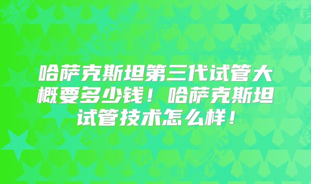 哈萨克斯坦第三代试管大概要多少钱！哈萨克斯坦试管技术怎么样！