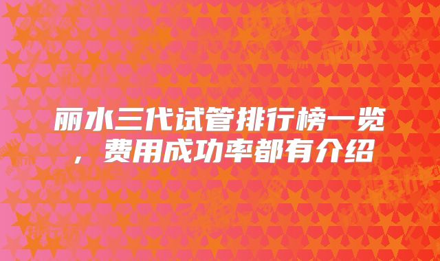 丽水三代试管排行榜一览,费用成功率都有介绍