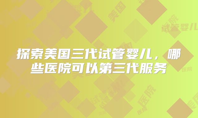 探索美国三代试管婴儿,哪些医院可以第三代服务