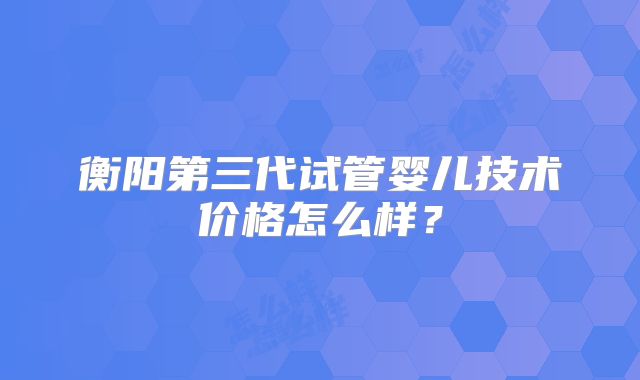 衡阳第三代试管婴儿技术价格怎么样？
