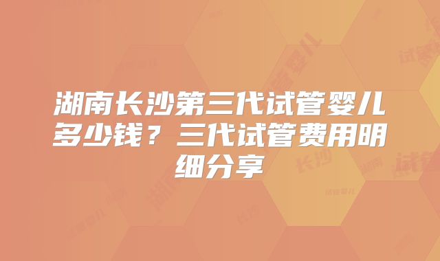 湖南长沙第三代试管婴儿多少钱?三代试管费用明细分享