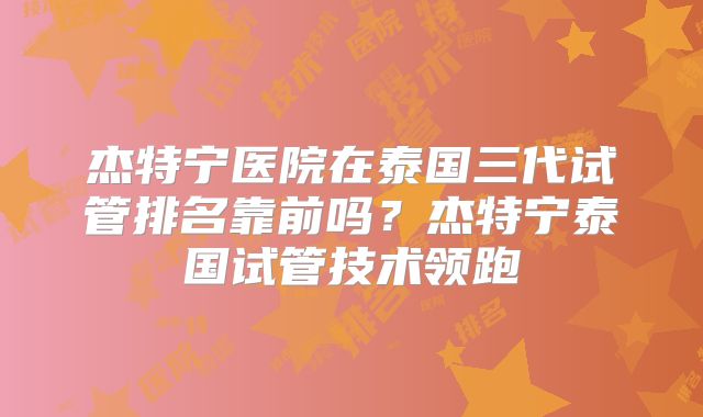 杰特宁医院在泰国三代试管排名靠前吗?杰特宁泰国试管技术领跑