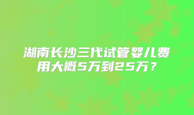 湖南长沙三代试管婴儿费用大概5万到25万?
