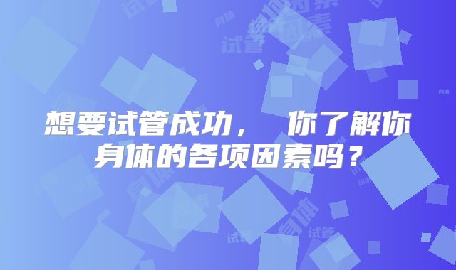 想要试管成功， 你了解你身体的各项因素吗？