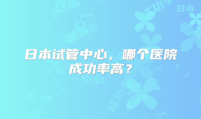 日本试管中心，哪个医院成功率高？