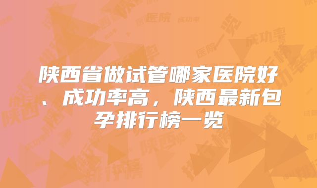 陕西省做试管哪家医院好、成功率高，陕西最新包孕排行榜一览