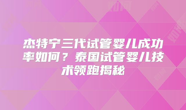 杰特宁三代试管婴儿成功率如何？泰国试管婴儿技术领跑揭秘