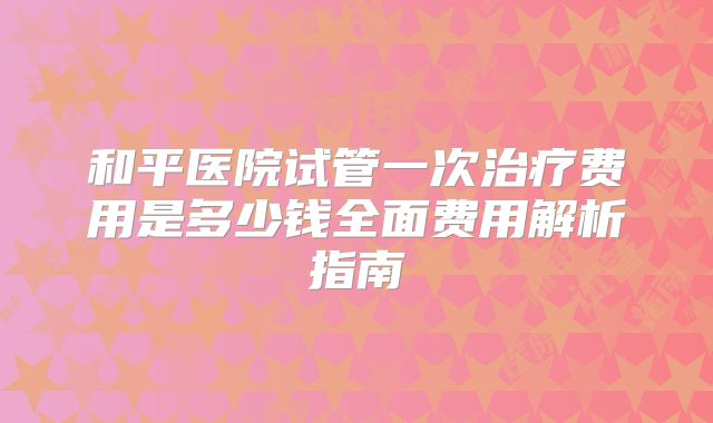 和平医院试管一次治疗费用是多少钱全面费用解析指南