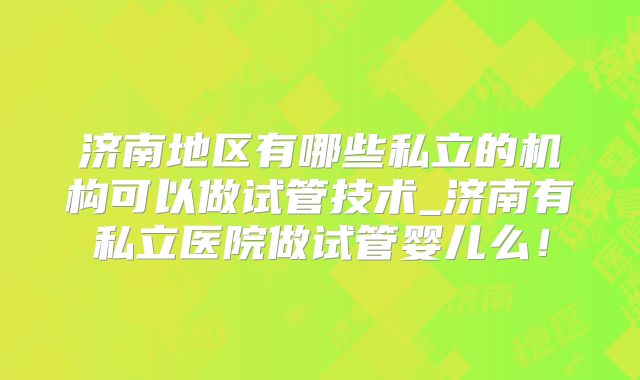 济南地区有哪些私立的机构可以做试管技术_济南有私立医院做试管婴儿么!