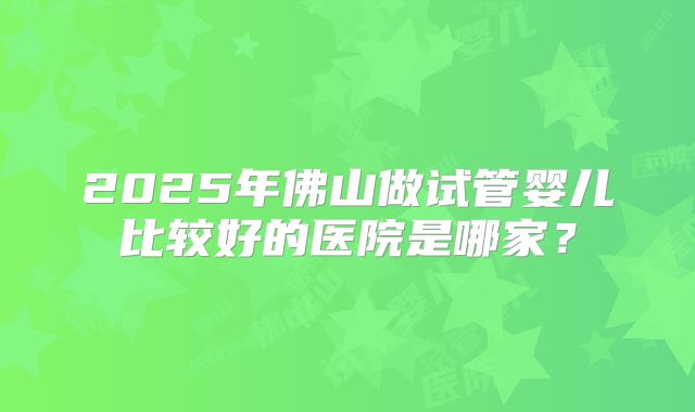 2025年佛山做试管婴儿比较好的医院是哪家?
