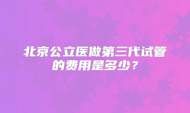 北京公立医做第三代试管的费用是多少？