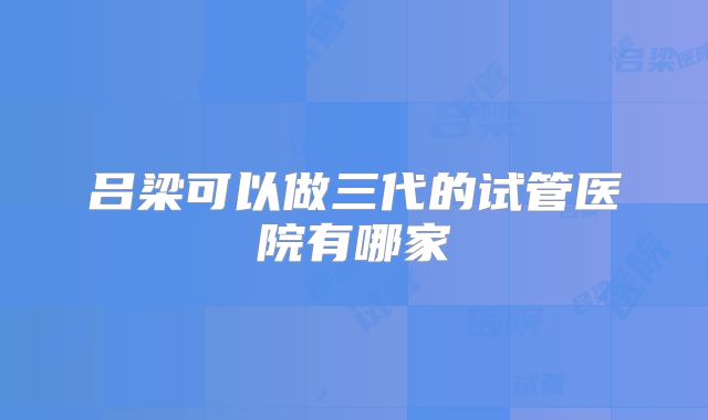 吕梁可以做三代的试管医院有哪家