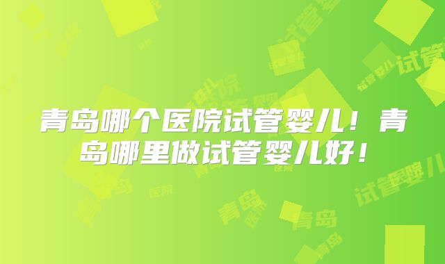 青岛哪个医院试管婴儿!青岛哪里做试管婴儿好!
