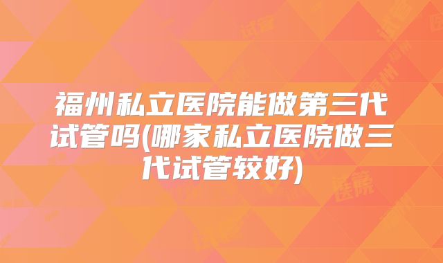 福州私立医院能做第三代试管吗(哪家私立医院做三代试管较好)