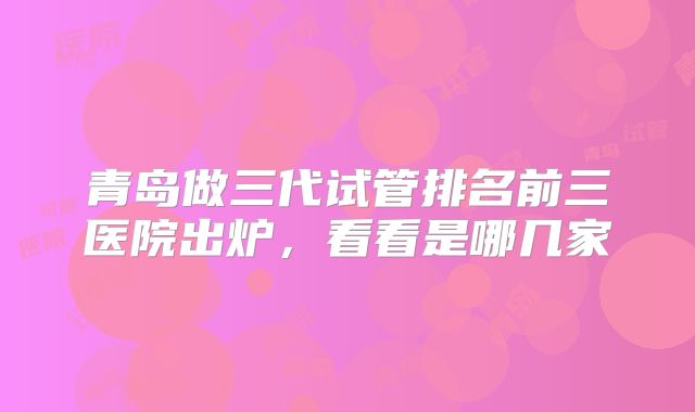 青岛做三代试管排名前三医院出炉，看看是哪几家