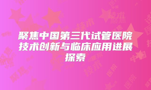 聚焦中国第三代试管医院技术创新与临床应用进展探索