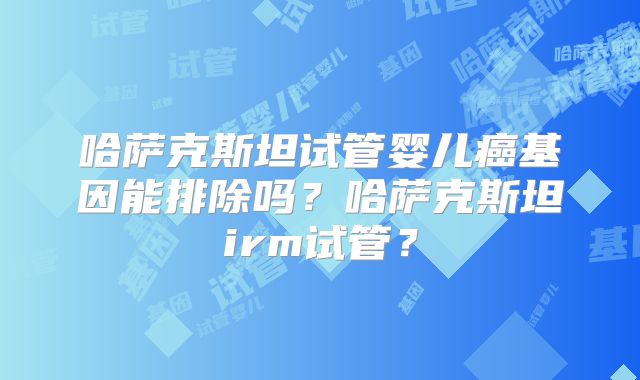 哈萨克斯坦试管婴儿癌基因能排除吗?哈萨克斯坦irm试管?