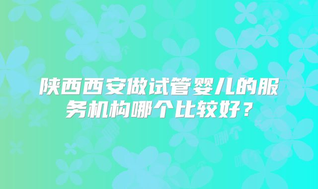 陕西西安做试管婴儿的服务机构哪个比较好?