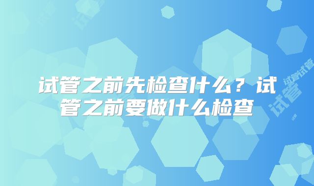 试管之前先检查什么?试管之前要做什么检查