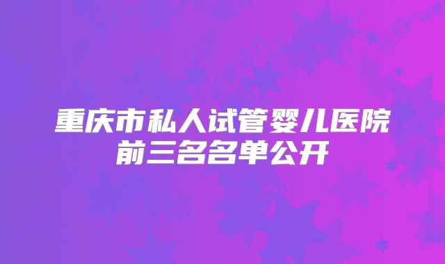 重庆市私人试管婴儿医院前三名名单公开