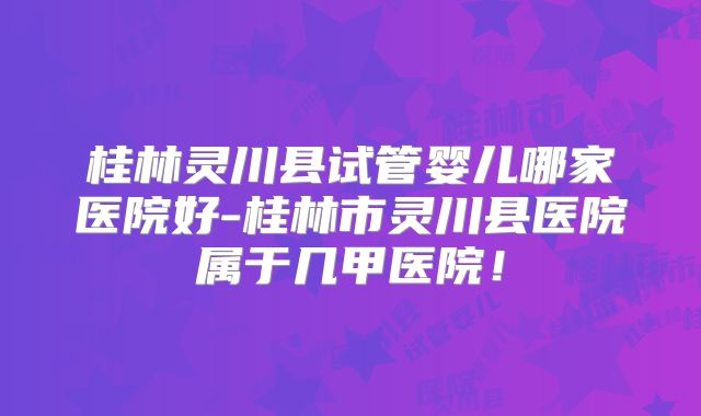 桂林灵川县试管婴儿哪家医院好-桂林市灵川县医院属于几甲医院！