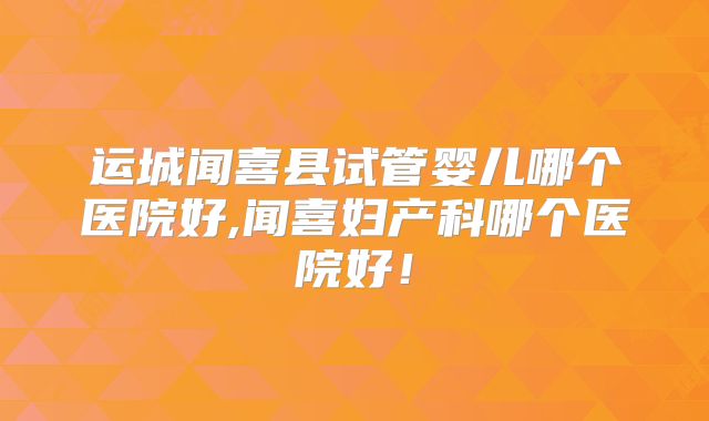运城闻喜县试管婴儿哪个医院好,闻喜妇产科哪个医院好!