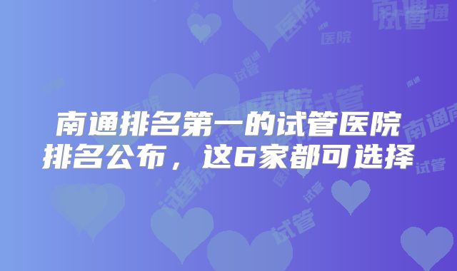 南通排名第一的试管医院排名公布,这6家都可选择