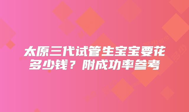 太原三代试管生宝宝要花多少钱？附成功率参考