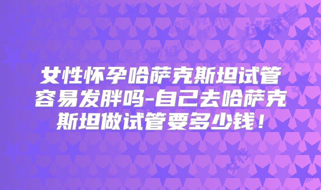 女性怀孕哈萨克斯坦试管容易发胖吗-自己去哈萨克斯坦做试管要多少钱!
