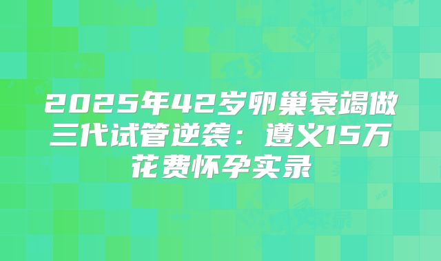 2025年42岁卵巢衰竭做三代试管逆袭:遵义15万花费怀孕实录