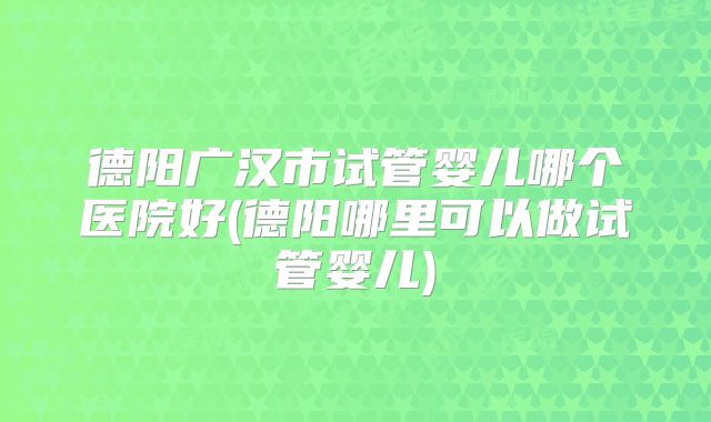 德阳广汉市试管婴儿哪个医院好(德阳哪里可以做试管婴儿)