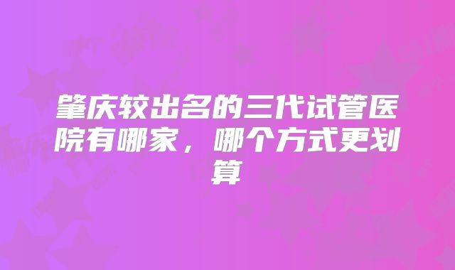 肇庆较出名的三代试管医院有哪家,哪个方式更划算